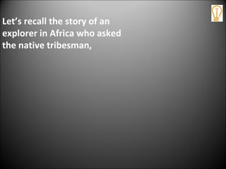 Let’s recall the story of an
explorer in Africa who asked
the native tribesman,
 