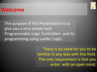 Welcome
The purpose of this Presentation is to
give you a very simple look
Programmable Logic Controllers and its
programming using Ladder Logic.
There is no need for you to be
familiar in any way with this field.
The only requirement is that you
enter with an open mind.
 