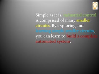 Simple as it is, industrial control
is comprised of many smaller
circuits. By exploring and
learning simple smaller circuits,
you can learn to build a complete
automated system.
 