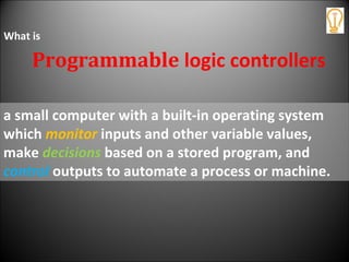 a small computer with a built-in operating system
which monitor inputs and other variable values,
make decisions based on a stored program, and
control outputs to automate a process or machine.
Programmable logic controllers
What is
 