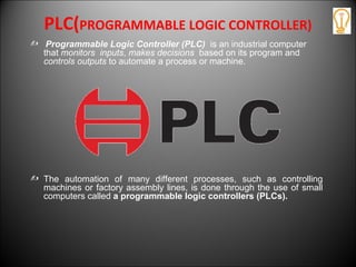 PLC(PROGRAMMABLE LOGIC CONTROLLER)
 Programmable Logic Controller (PLC) is an industrial computer
that monitors inputs, makes decisions based on its program and
controls outputs to automate a process or machine.
 The automation of many different processes, such as controlling
machines or factory assembly lines, is done through the use of small
computers called a programmable logic controllers (PLCs).
 