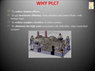 WHY PLC?
 To reduce human efforts .
 To get maximum efficiency from machine and control them with
human logic .
 To reduce complex circuitry of entire system .
 To eliminate the high costs associated with inflexible, relay-controlled
systems.
 