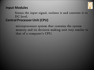 CentralProcessor Unit (CPU)
microprocessor system that contains the system
memory and its decision making unit very similar to
that of a computer’s CPU.
Input Modules
Senses the input signal, isolates it and converts it to
DC level.
 