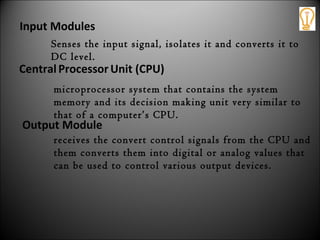 Output Module
receives the convert control signals from the CPU and
them converts them into digital or analog values that
can be used to control various output devices.
CentralProcessor Unit (CPU)
microprocessor system that contains the system
memory and its decision making unit very similar to
that of a computer’s CPU.
Input Modules
Senses the input signal, isolates it and converts it to
DC level.
 