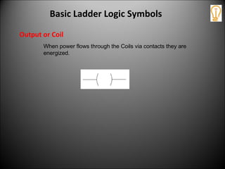 Output or Coil
When power flows through the Coils via contacts they are
energized.
Basic Ladder Logic Symbols
 