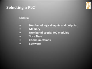 Selecting a PLC
Criteria
• Number of logical inputs and outputs.
• Memory
• Number of special I/O modules
• Scan Time
• Communications
• Software
 