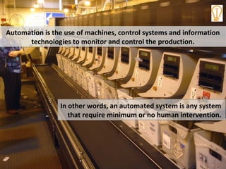 Automation is the use of machines, control systems and information
technologies to monitor and control the production.
Automation is the use of machines, control systems and information
technologies to monitor and control the production.
In other words, an automated system is any system
that require minimum or no human intervention.
 