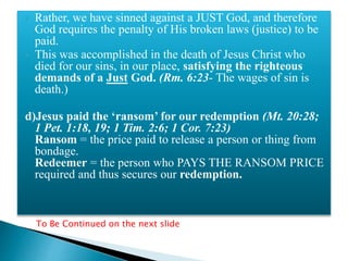  Rather, we have sinned against a JUST God, and therefore
God requires the penalty of His broken laws (justice) to be
paid.
 This was accomplished in the death of Jesus Christ who
died for our sins, in our place, satisfying the righteous
demands of a Just God. (Rm. 6:23- The wages of sin is
death.)
d)Jesus paid the ‘ransom’ for our redemption (Mt. 20:28;
1 Pet. 1:18, 19; 1 Tim. 2:6; 1 Cor. 7:23)
Ransom = the price paid to release a person or thing from
bondage.
Redeemer = the person who PAYS THE RANSOM PRICE
required and thus secures our redemption.
To Be Continued on the next slide
 