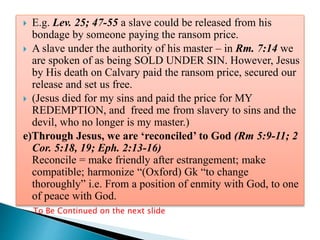  E.g. Lev. 25; 47-55 a slave could be released from his
bondage by someone paying the ransom price.
 A slave under the authority of his master – in Rm. 7:14 we
are spoken of as being SOLD UNDER SIN. However, Jesus
by His death on Calvary paid the ransom price, secured our
release and set us free.
 (Jesus died for my sins and paid the price for MY
REDEMPTION, and freed me from slavery to sins and the
devil, who no longer is my master.)
e)Through Jesus, we are ‘reconciled’ to God (Rm 5:9-11; 2
Cor. 5:18, 19; Eph. 2:13-16)
Reconcile = make friendly after estrangement; make
compatible; harmonize “(Oxford) Gk “to change
thoroughly” i.e. From a position of enmity with God, to one
of peace with God.
To Be Continued on the next slide
 