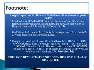 A regular question is “How can God of love allow sinners to go to
hell?”
1. Mankind was SEPARATED from God because of sin. (There is no
fellowship between darkness and light, nor between that which is
Holy and that which is unholy. (2 Cor. 6:14, 15)
2. God’s laws had been broken (Sin is the transgression of the law) (Jn.
3:4) and therefore justice was required.
Although God is a God of love, He would have been DENYING HIS
OWN CHARACTER if he hadn’t required justice – for He also is a
JUST God. Therefore God in His love made His own PROVISION
for man to be RECONCILED to Himself, by sending His OWN Son
to die as our substitute. (Jn. 3:16; Rm. 5:8)
THUS GOD DEMOSTRATED NOT ONLY HIS LOVE BUT ALSO
HIS JUSTICE
 
