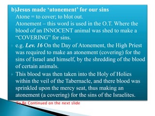 b)Jesus made ‘atonement’ for our sins
Atone = to cover; to blot out.
Atonement – this word is used in the O.T. Where the
blood of an INNOCENT animal was shed to make a
“COVERING” for sins.
 e.g. Lev. 16 On the Day of Atonement, the High Priest
was required to make an atonement (covering) for the
sins of Israel and himself, by the shredding of the blood
of certain animals.
 This blood was then taken into the Holy of Holies
within the veil of the Tabernacle, and there blood was
sprinkled upon the mercy seat, thus making an
atonement (a covering) for the sins of the Israelites.
To Be Continued on the next slide
 