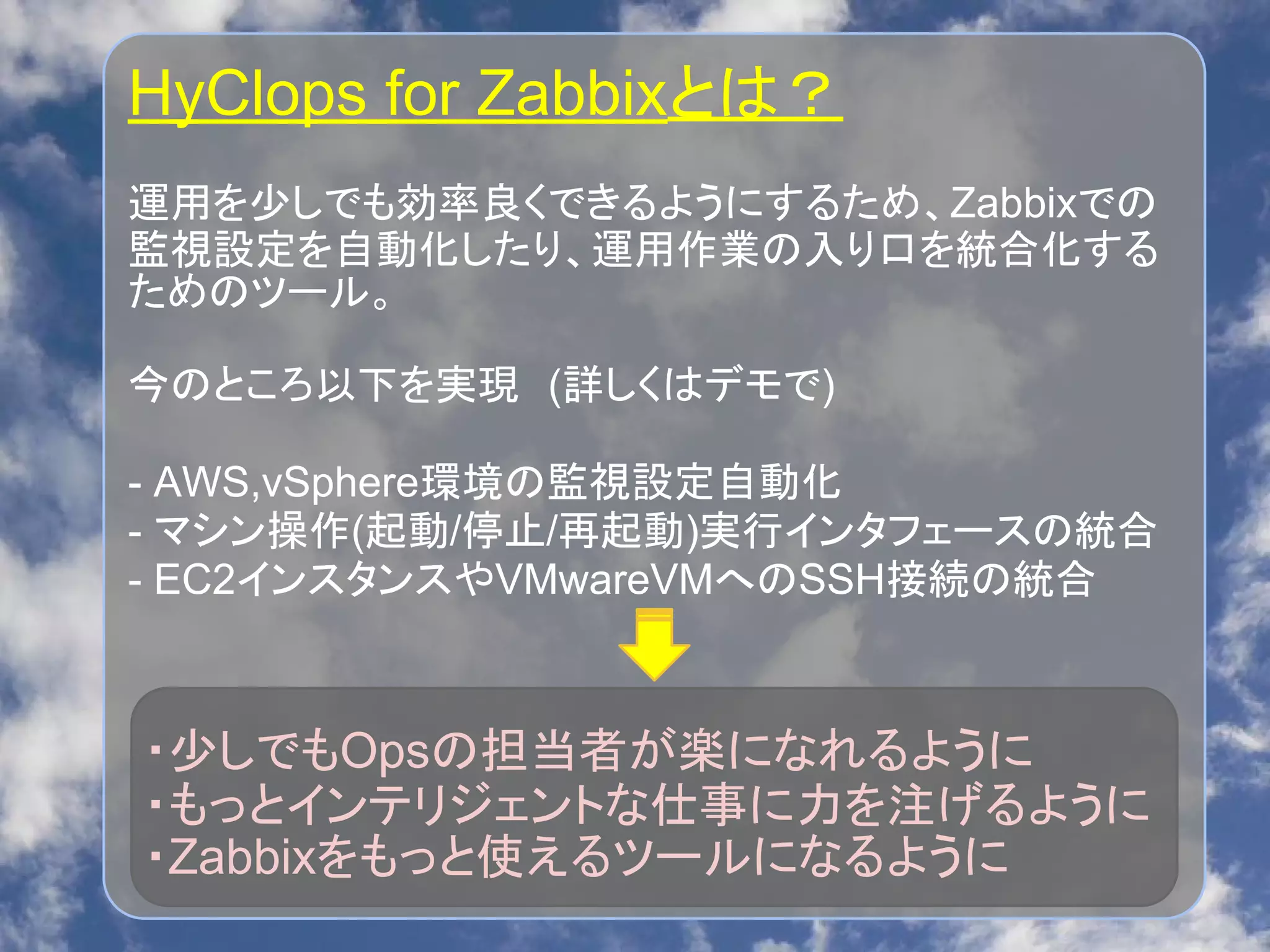 HyClops for Zabbixとは？
運用を少しでも効率良くできるようにするため、Zabbixでの
監視設定を自動化したり、運用作業の入り口を統合化する
ためのツール。
今のところ以下を実現　(詳しくはデモで)
- AWS,vSphere環境の監視設定自動化
- マシン操作(起動/停止/再起動)実行インタフェースの統合
- EC2インスタンスやVMwareVMへのSSH接続の統合
・少しでもOpsの担当者が楽になれるように
・もっとインテリジェントな仕事に力を注げるように
・Zabbixをもっと使えるツールになるように
 