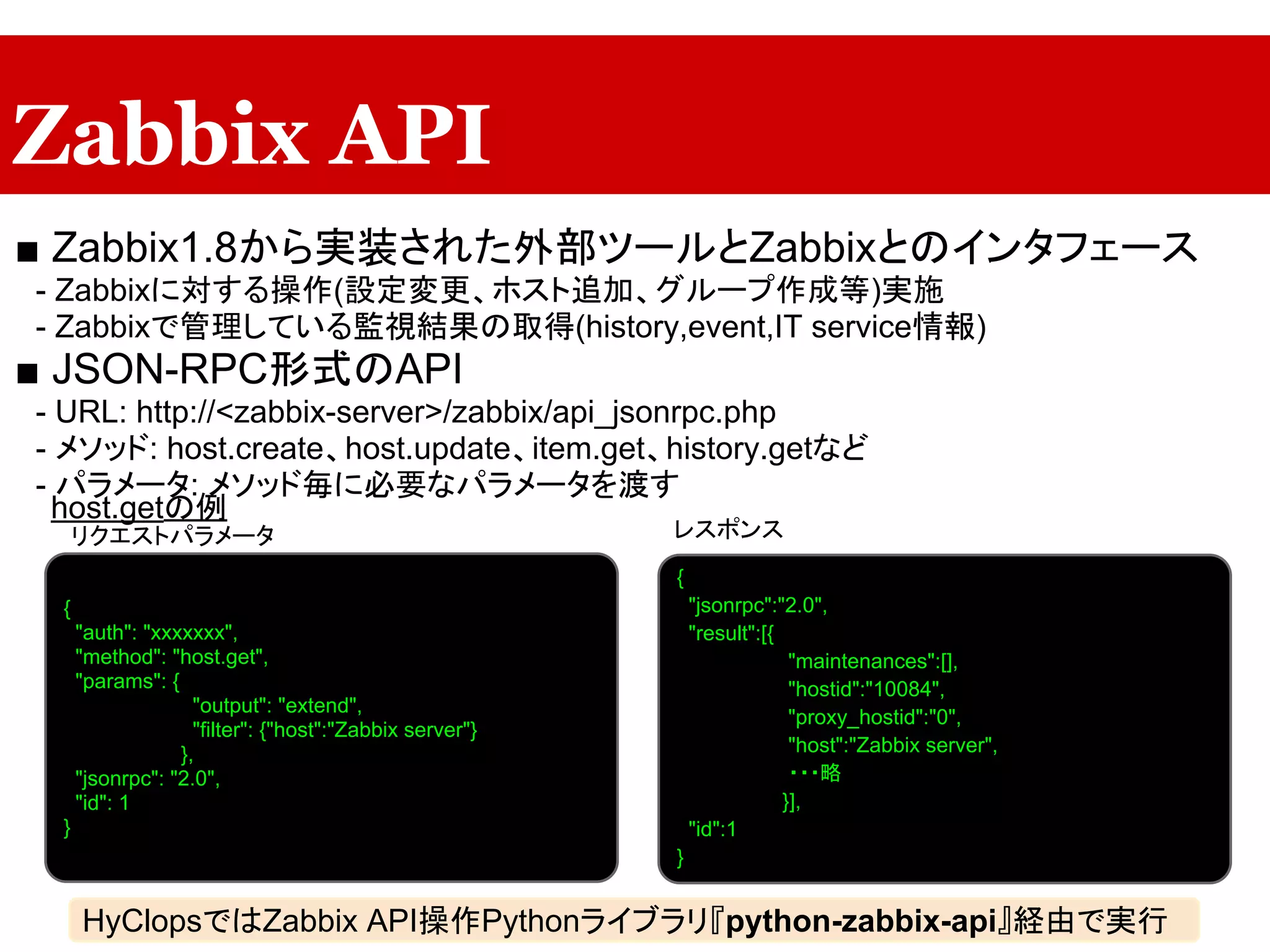 Zabbix API
■ Zabbix1.8から実装された外部ツールとZabbixとのインタフェース
　- Zabbixに対する操作(設定変更、ホスト追加、グループ作成等)実施
　- Zabbixで管理している監視結果の取得(history,event,IT service情報)
■ JSON-RPC形式のAPI
　- URL: http://<zabbix-server>/zabbix/api_jsonrpc.php
　- メソッド: host.create、host.update、item.get、history.getなど
　- パラメータ: メソッド毎に必要なパラメータを渡す
host.getの例
レスポンス
{
"auth": "xxxxxxx",
"method": "host.get",
"params": {
"output": "extend",
"filter": {"host":"Zabbix server"}
},
"jsonrpc": "2.0",
"id": 1
}
{
"jsonrpc":"2.0",
"result":[{
"maintenances":[],
"hostid":"10084",
"proxy_hostid":"0",
"host":"Zabbix server",
・・・略
}],
"id":1
}
リクエストパラメータ
HyClopsではZabbix API操作Pythonライブラリ『python-zabbix-api』経由で実行
 