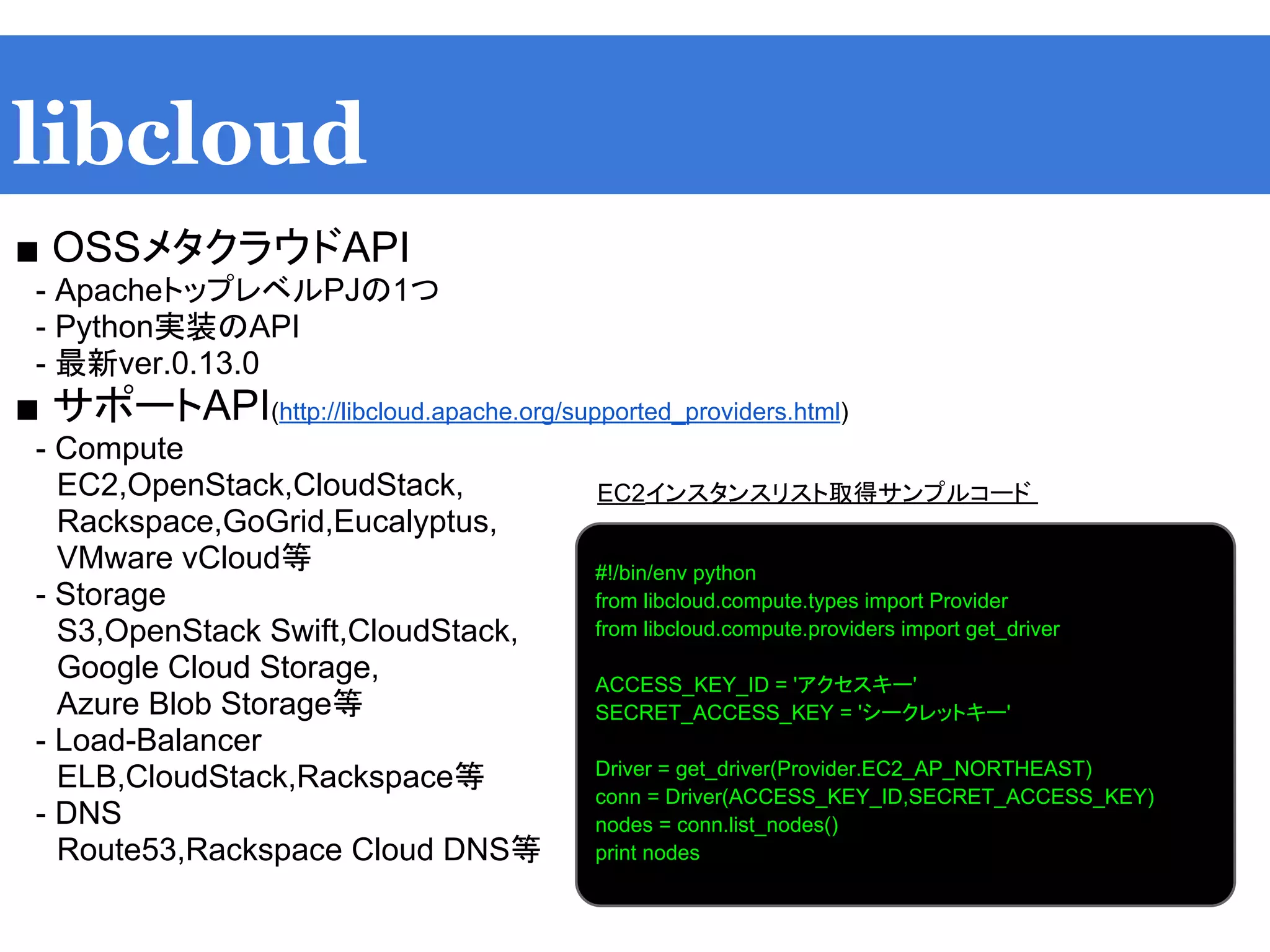 libcloud
■ OSSメタクラウドAPI
　- ApacheトップレベルPJの1つ
　- Python実装のAPI
　- 最新ver.0.13.0
■ サポートAPI(http://libcloud.apache.org/supported_providers.html)
　- Compute
　　EC2,OpenStack,CloudStack,
　　Rackspace,GoGrid,Eucalyptus,
　　VMware vCloud等
　- Storage
　　S3,OpenStack Swift,CloudStack,
　　Google Cloud Storage,
　　Azure Blob Storage等
　- Load-Balancer
　　ELB,CloudStack,Rackspace等
　- DNS
　　Route53,Rackspace Cloud DNS等
　　
#!/bin/env python
from libcloud.compute.types import Provider
from libcloud.compute.providers import get_driver
ACCESS_KEY_ID = 'アクセスキー'
SECRET_ACCESS_KEY = 'シークレットキー'
Driver = get_driver(Provider.EC2_AP_NORTHEAST)
conn = Driver(ACCESS_KEY_ID,SECRET_ACCESS_KEY)
nodes = conn.list_nodes()
print nodes
EC2インスタンスリスト取得サンプルコード
 