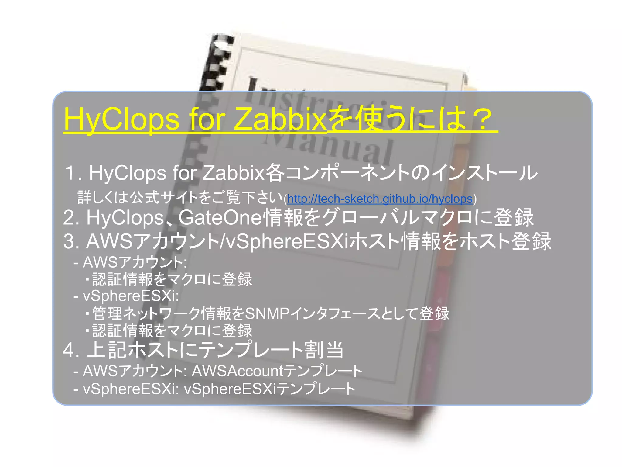 HyClops for Zabbixを使うには？
１. HyClops for Zabbix各コンポーネントのインストール
　詳しくは公式サイトをご覧下さい(http://tech-sketch.github.io/hyclops)
2. HyClops、GateOne情報をグローバルマクロに登録
3. AWSアカウント/vSphereESXiホスト情報をホスト登録
　- AWSアカウント:
　　・認証情報をマクロに登録
　- vSphereESXi:
　　・管理ネットワーク情報をSNMPインタフェースとして登録
　　・認証情報をマクロに登録
4. 上記ホストにテンプレート割当
　- AWSアカウント: AWSAccountテンプレート
　- vSphereESXi: vSphereESXiテンプレート
 