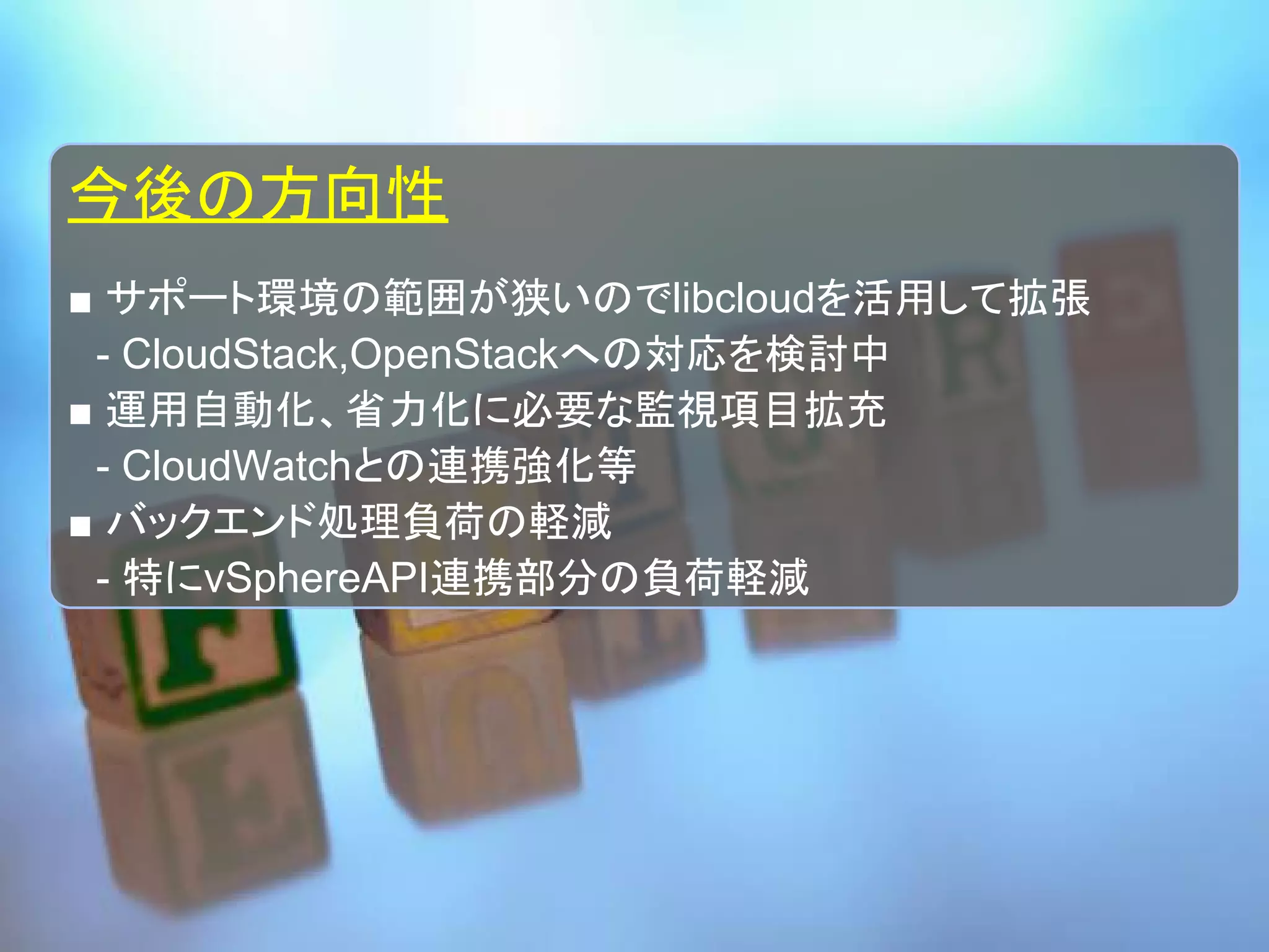 今後の方向性
■ サポート環境の範囲が狭いのでlibcloudを活用して拡張
　- CloudStack,OpenStackへの対応を検討中
■ 運用自動化、省力化に必要な監視項目拡充
　- CloudWatchとの連携強化等
■ バックエンド処理負荷の軽減
　- 特にvSphereAPI連携部分の負荷軽減
 