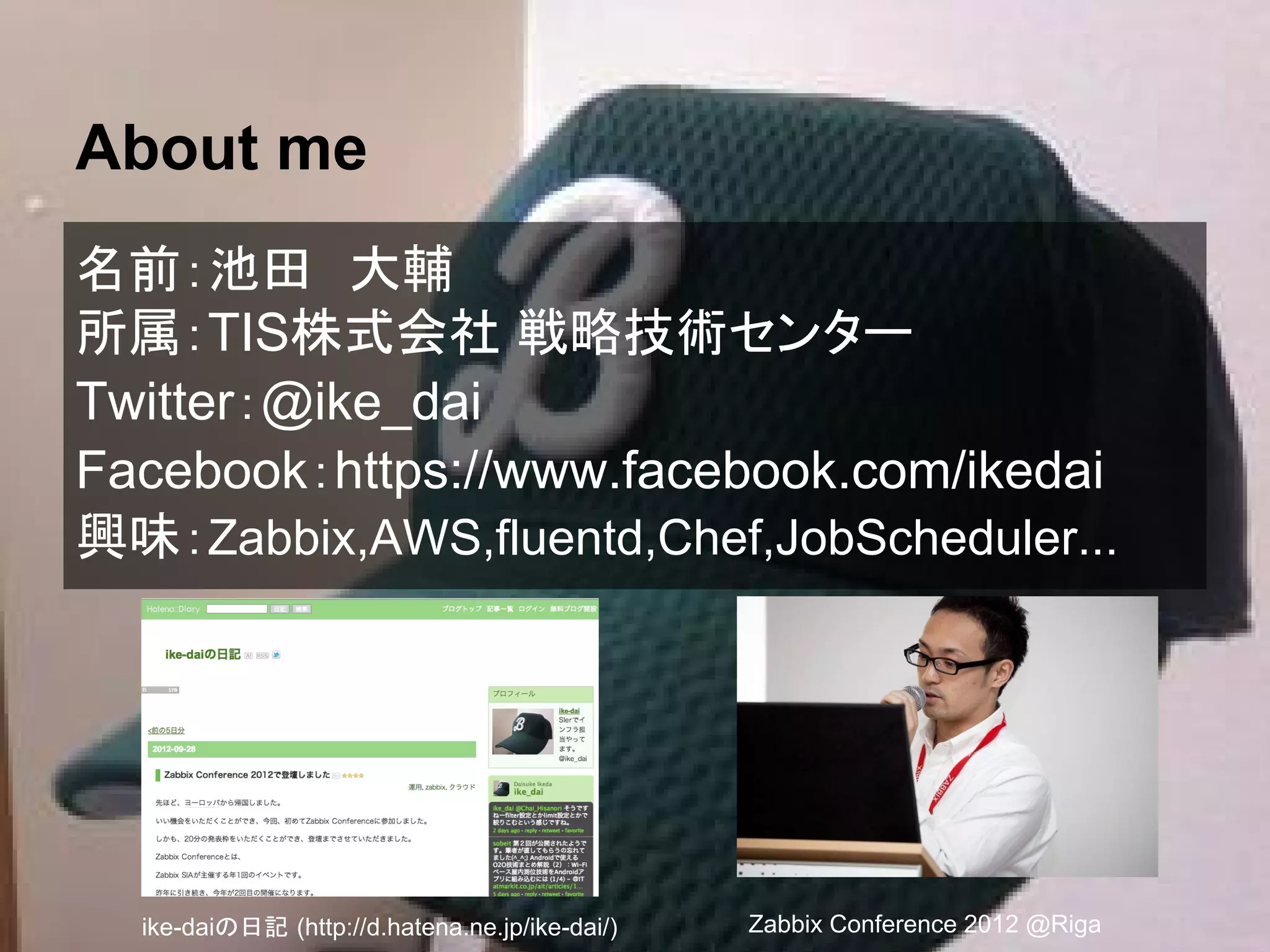 About me
名前：池田　大輔
所属：TIS株式会社 戦略技術センター
Twitter：@ike_dai
Facebook：https://www.facebook.com/ikedai
興味：Zabbix,AWS,fluentd,Chef,JobScheduler...
Zabbix Conference 2012 @Rigaike-daiの日記 (http://d.hatena.ne.jp/ike-dai/)
 
