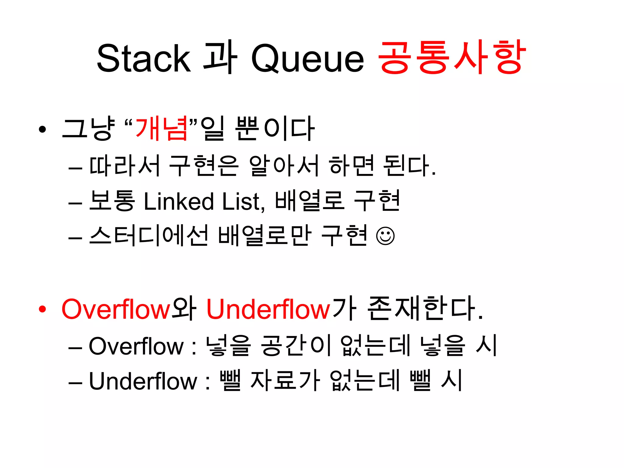 Stack 과 Queue 공통사항그냥 “개념”일 뿐이다따라서 구현은 알아서 하면 된다.보통 Linked List, 배열로 구현스터디에선 배열로만 구현 Overflow와 Underflow가 존재한다.Overflow : 넣을 공간이 없는데 넣을 시Underflow : 뺄 자료가 없는데 뺄 시
