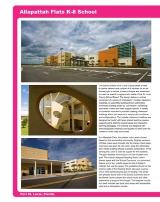 Allapattah Flats K-8 School




                                     o                                    n
                                   si
                            er rro
                                is
                         tP e
                              m
                       ou a F
                    ith rit
                   W rga         The School District of St. Lucie County faced a need
                                 to deliver several new compact K-8 facilities on an ex-
                                 tremely tight schedule. A new prototype was developed
                                 to meet the specific programmatic needs of the St. Lucie
                 ce a
                                 County School Board. The design delivers a school
               du s M


                                 comprised of a series of “protoparts”: modular classroom
                                 buildings, an assembly building and an administra-
                                 tion/media building linked by “connectors” containing
                                 staircases, toilets and other support spaces. A variety
            ro eli



                                 of connector modules is provided creating classroom
                                 buildings which can respond to varying site conditions
                                 and configurations. The modular classroom buildings are
          ep Ar




                                 designed as “pods” with large shared teaching spaces,
                                 supporting the district’s project-based and interactive
                                 learning pedagogy. The schools are designed with
            of




                                 interchangeable materials and façades to blend with the
                                 context in which they are located.
   N rty




                                 For Allapattah Flats, the exterior colors were chosen
                                 based on the surrounding community. Brighter versions
        R




                                 of these colors were brought into the interior. Each class-
 o e




                                 room pod was given its own color, while the administra-
D op




                                 tion/ media building reflects a tasteful combination. In the
     ot




                                 serving line, color is used as a guide for the students.
                                 The gym displays school spirit in its use of green and
  Pr




                                 gold. The custom designed Reading Room, which
                                 shares space with the School Commons, is a prominent
                                 feature and a fun, colorful space for the K-Grade 3
                                 children that use the space. The quotations found on the
                                 exterior walls of the Reading Room also give a sense
                                 of fun while reinforcing the joys of reading. The words
                                 and phrases found both in the School Commons and in
                                 the Media Center present the school motto and other
                                 statements to support this thought. The bespoke circula-
                                 tion desk includes two book drop areas with depressible
                                 carts and a transaction counter.


    Port St. Lucie, Florida
 
