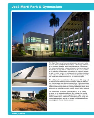 José Martí Park & Gymnasium




                                     o                                          n
                                   si
                            er rro
                                is
                         tP e
                              m
                       ou a F
                    ith rit
                   W rga
                 ce a
               du s M


                       The City of Miami wanted a community center and gymnasium facility
                       as a part of José Martí Park. The project was a challenging addition due
            ro eli



                       to the small size of the site, which runs underneath an I-95 overpass.
                       The site is also bisected by a residential street and contains major utility
          ep Ar




                       hubs feeding the City of Miami and Dade County. As a unique solution
                       to the site’s size constraints and urban setting, the building is elevated
                       to span the street, avoiding the underground communication cables and
            of




                       water and sewer lines. This innovative move simultaneously saved the
                       City money and created prominence for the community center.
   N rty




                       The building itself is forward-looking in the expression of its design and
                       is reflective of the new image being cultivated by of the City of Miami -
        R




                       one of skyscrapers, glass and cosmopolitan living. The facility includes
 o e




                       a gymnasium, a fitness center, an aerobics facility, locker rooms, admin-
                       istrative offices, storage areas and a seating area for 500 people, which
D op
     ot




                       will provide an additional community meeting place for Miami residents.
  Pr




                       The interior colors are inspired by the flag of Cuba, as the building
                       is named for the country’s most famous hero and poet. The original
                       tile pattern in the locker areas is elegant, while the angles in both the
                       exterior and the interior architecture give modernity to the design. The
                       custom-designed items, such as the signage and the basketball court
                       acoustic panels, show an attention to detail.




   Miami, Florida
 