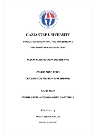 GAZIANTEP UNIVERSITY
GRADUATE SCHOOL NATURAL AND APPLIED SCEINCE
DEPARTMENT OF CIVIL ENGINEERING
M.SC IN CONSTRUCTION ENGINEERING
COURSE CODE: CE545
DEFORMATION AND FRACTURE THEORIES
STUDY No: 2
FAILURE CRITERIA FOR NON-BRITTLE MATERIALS.
Submitted by
AHMED ASSIM ABDULLAH
STD No: 201444960
 