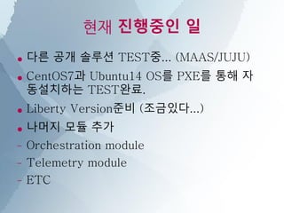 현재 진행중인 일
● 다른 공개 솔루션 TEST중... (MAAS/JUJU)
● CentOS7과 Ubuntu14 OS를 PXE를 통해 자
동설치하는 TEST완료.
● Liberty Version준비 (조금있다...)
● 나머지 모듈 추가
– Orchestration module
– Telemetry module
– ETC
 
