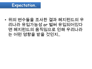 Expectation.


• 위의 변수들을 조사한 결과 헤지펀드의 우
  리나라 유입가능성 or 벌써 유입되어있다
  면 헤지펀드의 움직임으로 인해 우리나라
  는 어떤 영향을 받을 것인지..
 