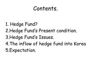 Contents.

1. Hedge Fund?
2.Hedge Fund’s Present condition.
3.Hedge Fund’s Issues.
4.The inflow of hedge fund into Korea
5.Expectation.
 
