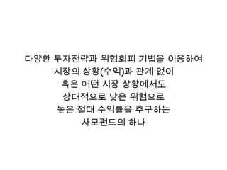다양한 투자전략과 위험회피 기법을 이용하여
    시장의 상황(수익)과 관계 없이
     혹은 어떤 시장 상황에서도
     상대적으로 낮은 위험으로
    높은 절대 수익률을 추구하는
        사모펀드의 하나
 