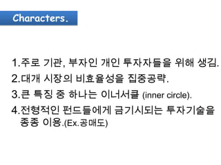 Characters.



1.주로 기관, 부자인 개인 투자자들을 위해 생김.
2.대개 시장의 비효율성을 집중공략.
3.큰 특징 중 하나는 이너서클 (inner circle).
4.전형적인 펀드들에게 금기시되는 투자기술을
 종종 이용.(Ex.공매도)
 