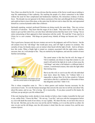 Now, Peter was afraid for his life. It was obvious that the enemies of the Savior would stop at nothing to
stop His undermining of their authority, His teaching the people of a direct connection to the Father
without the need for their complicated and burdensome traditions, His miraculous evidence of divine
favor. The disciple was not ignorant to the likely conclusion of the trial, and although He loved Yahshua,
and could not bear to leave Him alone, at the same time He did not wish to share His fate, and represented
himself as a curious bystander rather than a follower.
Spiritually speaking, nominal, professed Christians are doing exactly the same thing. They are curious
bystanders of salvation. They know that the wages of sin is death. They know that to “cease” from sin
means to give up their entire lives, not only those individual actions that they know to be “wrong,” but an
entire restructuring of their approach to their interaction with the world. We read that “if any man be in
Christ, he is a new creature. Old things are passed away; behold, all things are become new.” (2 Cor
5:17)
This is good news, because only the new creature can survive the judgment, and will live forever... but the
old creature loves the “old things” that would pass away, and will fight to protect its existence. The
carnality of man, his beastly nature, acts on instinct when faced with the light of truth. And we all know
how this works. When a bright light is turned on, creatures associated with the night (mice, roaches,
raccoons, bats, etc.) will attempt to flee. They are startled by the brightness, and seek the comfort of more
familiar surroundings.
The carnal nature is like that, but the will, the image of
Yah in mankind, can choose to reign that creature in, can
stand it still and let the light do its work, to burn away the
“old things” and what is left behind is a different kind of
creature, a transformed creature, that seeks the light rather
than turning away.
But to use this will, to want to use this will, the individual
must know about the Father, for “without faith it is
impossible to please Him; for he that cometh to Yahweh
must believe that He is, and that He is a Rewarder of them
that diligently seek Him.” (Heb 11:6)
This is where evangelists come in. This is where pastors and teachers become necessary for the
conversion of souls. It is not the human messenger that converts the soul, but we tell the soul about Yah,
about His nature, and we say, “He is loving. He is trustworthy. If you place yourself in His hands, He
will bear you up and give you life without limit.”
If the soul, hearing these words, decides to trust, decides to believe, then it makes it possible for that soul
to say, unlike Peter, “I know the Man.” We can say, “I am His,” and even with the consequences before
us, even with death the result of our choice, we say it gladly. We share His fate, we are led to the cross as
He was led. But then, just as the cross was not the end for Yahshua, so it is not the end for us either; for
once we give up the old things, once the old creature is dead, then the new creature lives, and the new
creature rejoices.
 