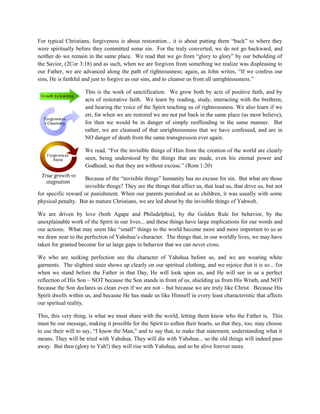 For typical Christians, forgiveness is about restoration... it is about putting them “back” to where they
were spiritually before they committed some sin. For the truly converted, we do not go backward, and
neither do we remain in the same place. We read that we go from “glory to glory” by our beholding of
the Savior, (2Cor 3:18) and as such, when we are forgiven from something we realize was displeasing to
our Father, we are advanced along the path of righteousness; again, as John writes, “If we confess our
sins, He is faithful and just to forgive us our sins, and to cleanse us from all unrighteousness.”
This is the work of sanctification. We grow both by acts of positive faith, and by
acts of restorative faith. We learn by reading, study, interacting with the brethren,
and hearing the voice of the Spirit teaching us of righteousness. We also learn if we
err, for when we are restored we are not put back in the same place (as most believe),
for then we would be in danger of simply reoffending in the same manner. But
rather, we are cleansed of that unrighteousness that we have confessed, and are in
NO danger of death from the same transgression ever again.
We read, “For the invisible things of Him from the creation of the world are clearly
seen, being understood by the things that are made, even his eternal power and
Godhead; so that they are without excuse.” (Rom 1:20)
Because of the “invisible things” humanity has no excuse for sin. But what are those
invisible things? They are the things that affect us, that lead us, that drive us, but not
for specific reward or punishment. When our parents punished us as children, it was usually with some
physical penalty. But as mature Christians, we are led about by the invisible things of Yahweh.
We are driven by love (both Agape and Philadelphia), by the Golden Rule for behavior, by the
unexplainable work of the Spirit in our lives... and these things have large implications for our words and
our actions. What may seem like “small” things to the world become more and more important to us as
we draw near to the perfection of Yahshua’s character. The things that, in our worldly lives, we may have
taken for granted become for us large gaps in behavior that we can never cross.
We who are seeking perfection see the character of Yahshua before us, and we are wearing white
garments. The slightest stain shows up clearly on our spiritual clothing, and we rejoice that it is so... for
when we stand before the Father in that Day, He will look upon us, and He will see in us a perfect
reflection of His Son – NOT because the Son stands in front of us, shielding us from His Wrath, and NOT
because the Son declares us clean even if we are not – but because we are truly like Christ. Because His
Spirit dwells within us, and because He has made us like Himself in every least characteristic that affects
our spiritual reality.
This, this very thing, is what we must share with the world, letting them know who the Father is. This
must be our message, making it possible for the Spirit to soften their hearts, so that they, too, may choose
to use their will to say, “I know the Man,” and to say that, to make that statement, understanding what it
means. They will be tried with Yahshua. They will die with Yahshua... so the old things will indeed pass
away. But then (glory to Yah!) they will rise with Yahshua, and so be alive forever more.
 