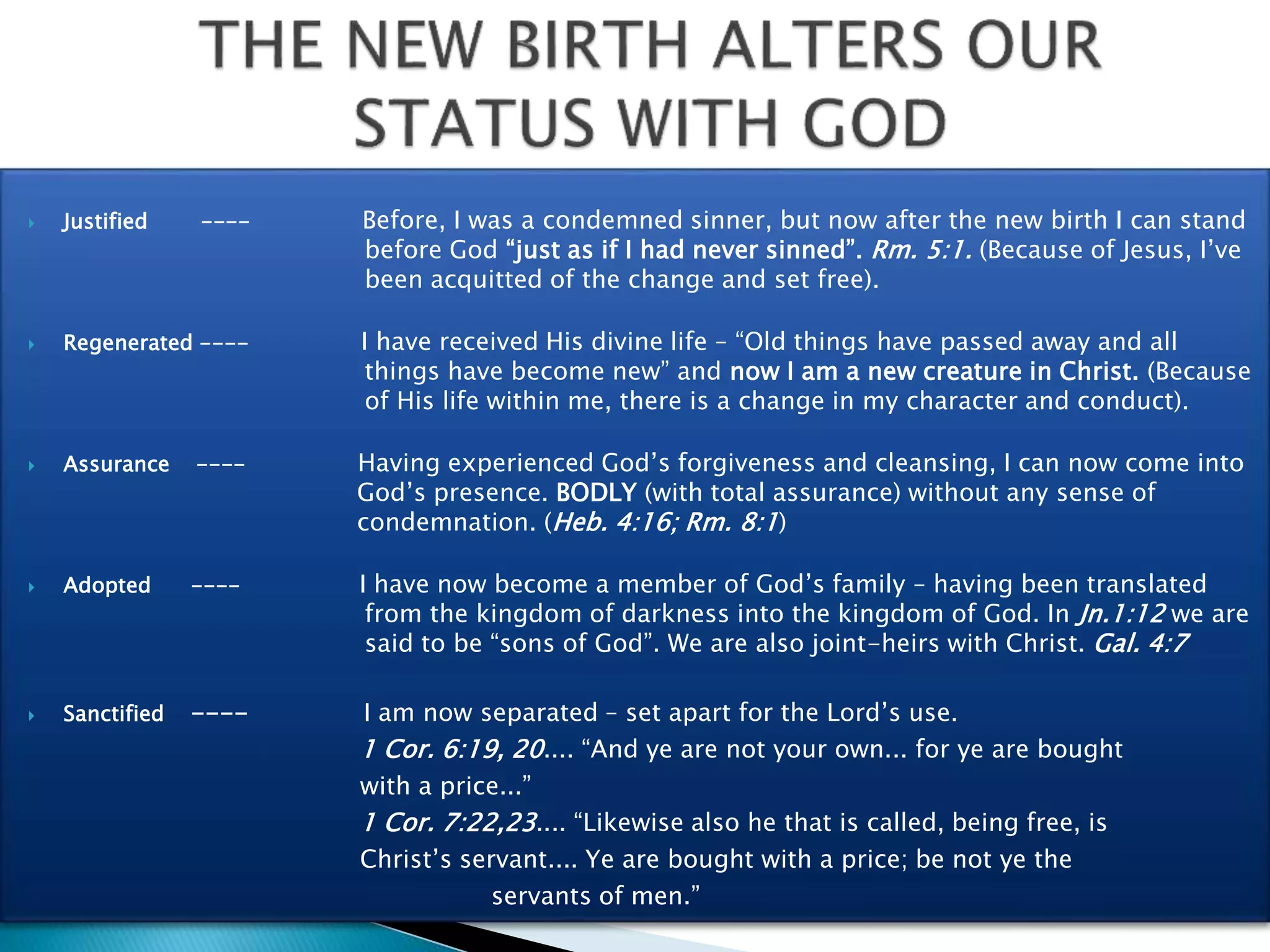  Justified ---- Before, I was a condemned sinner, but now after the new birth I can stand
before God “just as if I had never sinned”. Rm. 5:1. (Because of Jesus, I’ve
been acquitted of the change and set free).
 Regenerated ---- I have received His divine life – “Old things have passed away and all
things have become new” and now I am a new creature in Christ. (Because
of His life within me, there is a change in my character and conduct).
 Assurance ---- Having experienced God’s forgiveness and cleansing, I can now come into
God’s presence. BODLY (with total assurance) without any sense of
condemnation. (Heb. 4:16; Rm. 8:1)
 Adopted ---- I have now become a member of God’s family – having been translated
from the kingdom of darkness into the kingdom of God. In Jn.1:12 we are
said to be “sons of God”. We are also joint-heirs with Christ. Gal. 4:7
 Sanctified ---- I am now separated – set apart for the Lord’s use.
1 Cor. 6:19, 20.... “And ye are not your own... for ye are bought
with a price...”
1 Cor. 7:22,23.... “Likewise also he that is called, being free, is
Christ’s servant.... Ye are bought with a price; be not ye the
servants of men.”
 