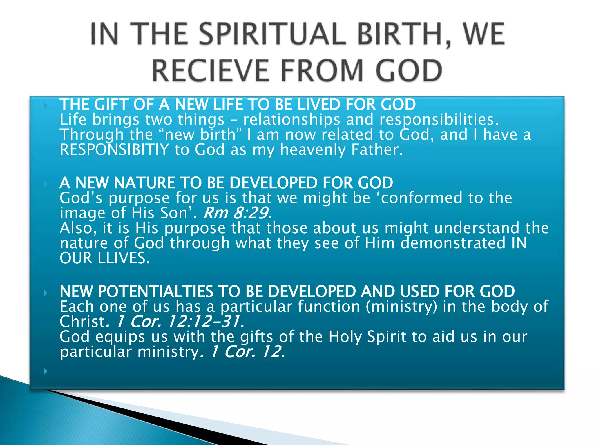  THE GIFT OF A NEW LIFE TO BE LIVED FOR GOD
Life brings two things – relationships and responsibilities.
Through the “new birth” I am now related to God, and I have a
RESPONSIBITIY to God as my heavenly Father.
 A NEW NATURE TO BE DEVELOPED FOR GOD
God’s purpose for us is that we might be ‘conformed to the
image of His Son’. Rm 8:29.
Also, it is His purpose that those about us might understand the
nature of God through what they see of Him demonstrated IN
OUR LLIVES.
 NEW POTENTIALTIES TO BE DEVELOPED AND USED FOR GOD
Each one of us has a particular function (ministry) in the body of
Christ. 1 Cor. 12:12-31.
God equips us with the gifts of the Holy Spirit to aid us in our
particular ministry. 1 Cor. 12.

 