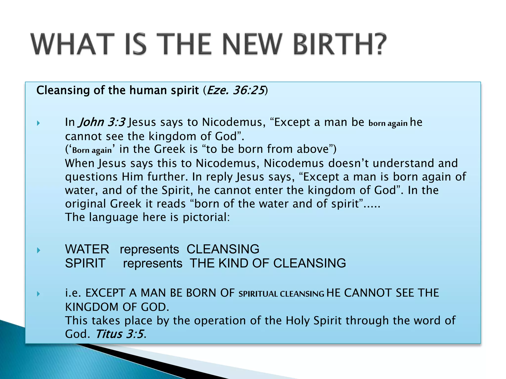 Cleansing of the human spirit (Eze. 36:25)
 In John 3:3 Jesus says to Nicodemus, “Except a man be born again he
cannot see the kingdom of God”.
(‘Born again’ in the Greek is “to be born from above”)
When Jesus says this to Nicodemus, Nicodemus doesn’t understand and
questions Him further. In reply Jesus says, “Except a man is born again of
water, and of the Spirit, he cannot enter the kingdom of God”. In the
original Greek it reads “born of the water and of spirit”.....
The language here is pictorial:
 WATER represents CLEANSING
SPIRIT represents THE KIND OF CLEANSING
 i.e. EXCEPT A MAN BE BORN OF SPIRITUAL CLEANSING HE CANNOT SEE THE
KINGDOM OF GOD.
This takes place by the operation of the Holy Spirit through the word of
God. Titus 3:5.
 