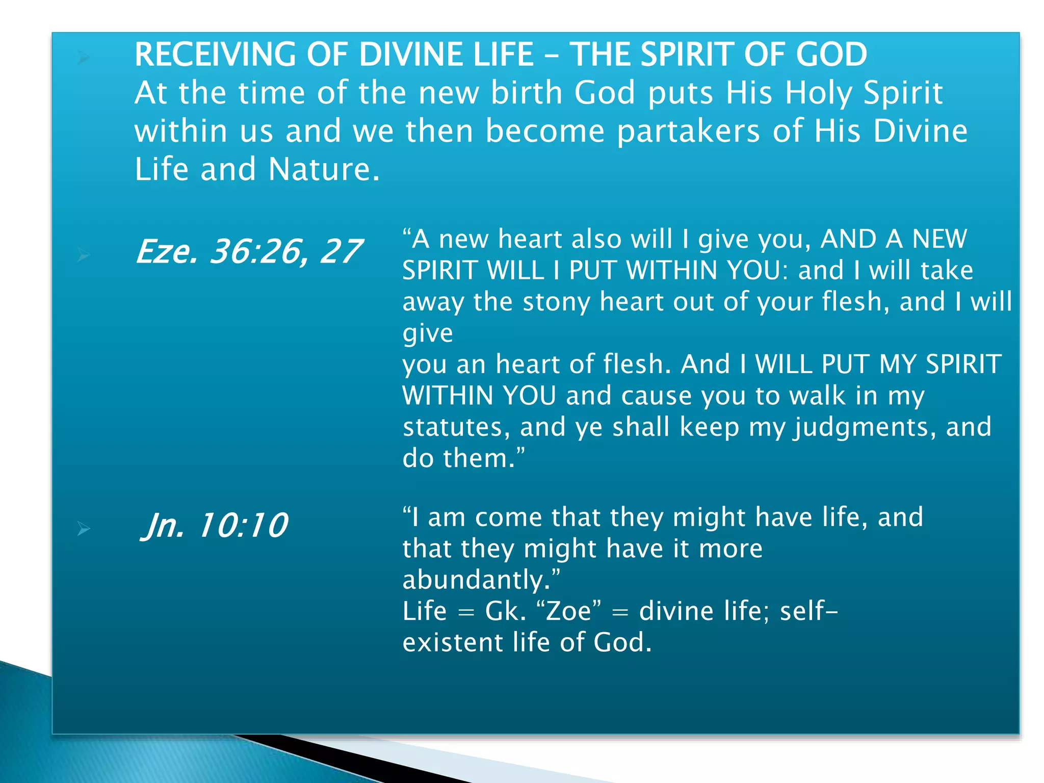  RECEIVING OF DIVINE LIFE – THE SPIRIT OF GOD
At the time of the new birth God puts His Holy Spirit
within us and we then become partakers of His Divine
Life and Nature.
 Eze. 36:26, 27
 Jn. 10:10
“A new heart also will I give you, AND A NEW
SPIRIT WILL I PUT WITHIN YOU: and I will take
away the stony heart out of your flesh, and I will
give
you an heart of flesh. And I WILL PUT MY SPIRIT
WITHIN YOU and cause you to walk in my
statutes, and ye shall keep my judgments, and
do them.”
“I am come that they might have life, and
that they might have it more
abundantly.”
Life = Gk. “Zoe” = divine life; self-
existent life of God.
 