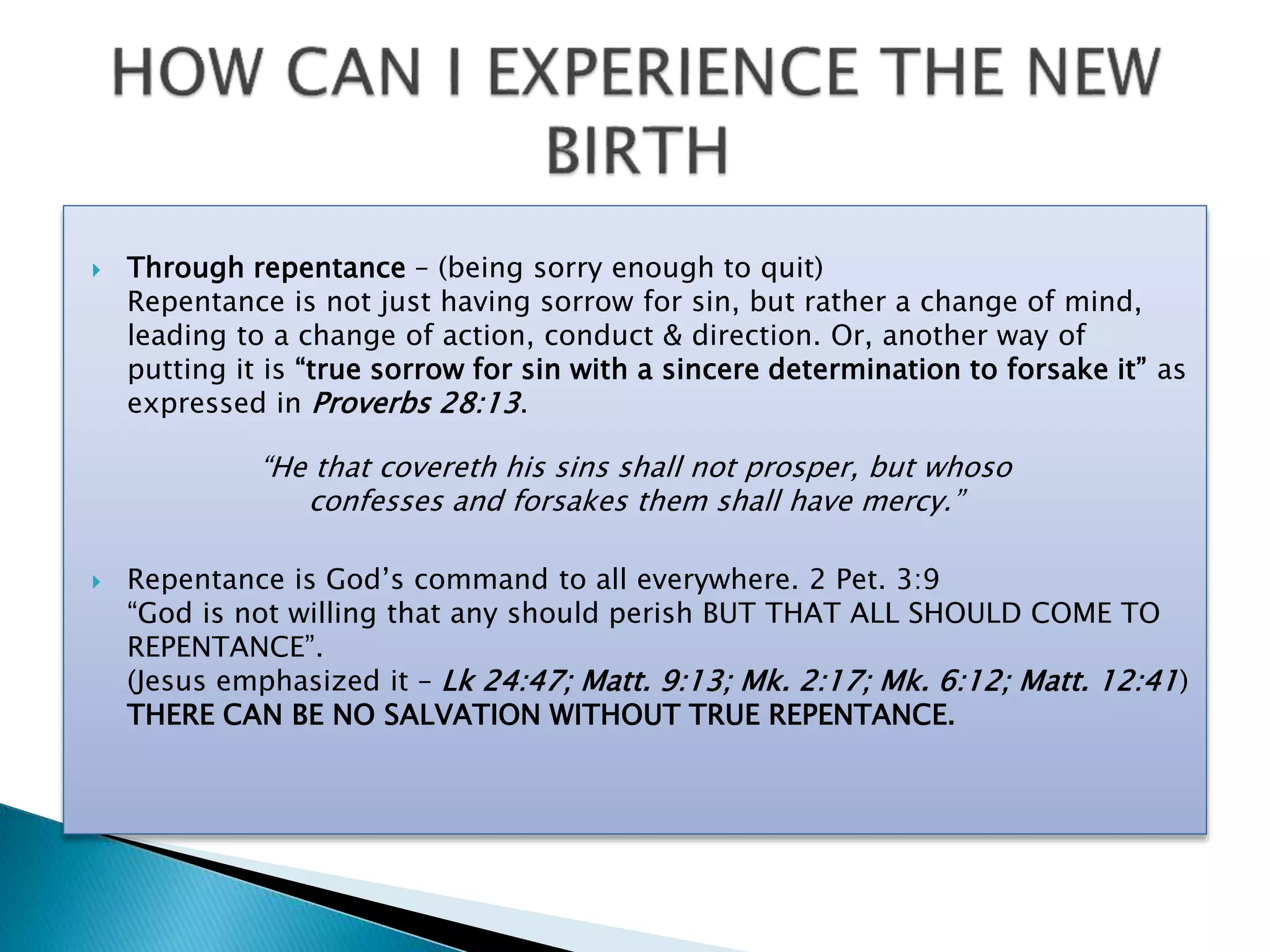 Through repentance – (being sorry enough to quit)
Repentance is not just having sorrow for sin, but rather a change of mind,
leading to a change of action, conduct & direction. Or, another way of
putting it is “true sorrow for sin with a sincere determination to forsake it” as
expressed in Proverbs 28:13.
 Repentance is God’s command to all everywhere. 2 Pet. 3:9
“God is not willing that any should perish BUT THAT ALL SHOULD COME TO
REPENTANCE”.
(Jesus emphasized it – Lk 24:47; Matt. 9:13; Mk. 2:17; Mk. 6:12; Matt. 12:41)
THERE CAN BE NO SALVATION WITHOUT TRUE REPENTANCE.
“He that covereth his sins shall not prosper, but whoso
confesses and forsakes them shall have mercy.”
 