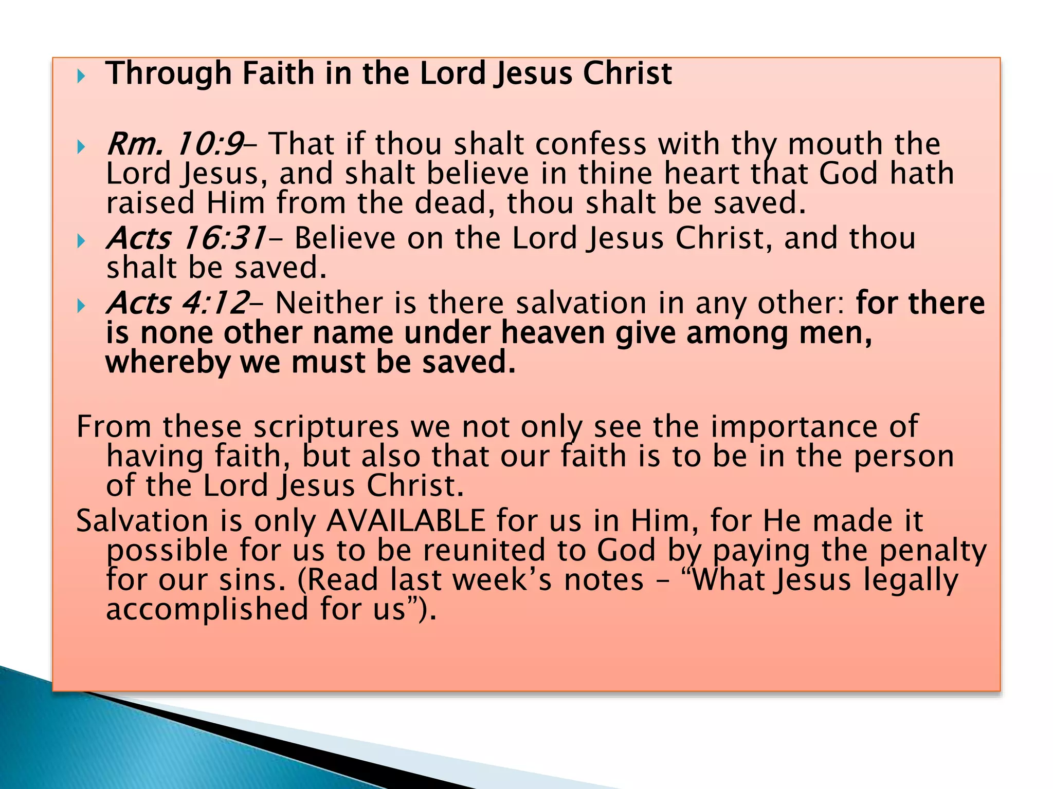  Through Faith in the Lord Jesus Christ
 Rm. 10:9- That if thou shalt confess with thy mouth the
Lord Jesus, and shalt believe in thine heart that God hath
raised Him from the dead, thou shalt be saved.
 Acts 16:31- Believe on the Lord Jesus Christ, and thou
shalt be saved.
 Acts 4:12- Neither is there salvation in any other: for there
is none other name under heaven give among men,
whereby we must be saved.
From these scriptures we not only see the importance of
having faith, but also that our faith is to be in the person
of the Lord Jesus Christ.
Salvation is only AVAILABLE for us in Him, for He made it
possible for us to be reunited to God by paying the penalty
for our sins. (Read last week’s notes – “What Jesus legally
accomplished for us”).
 