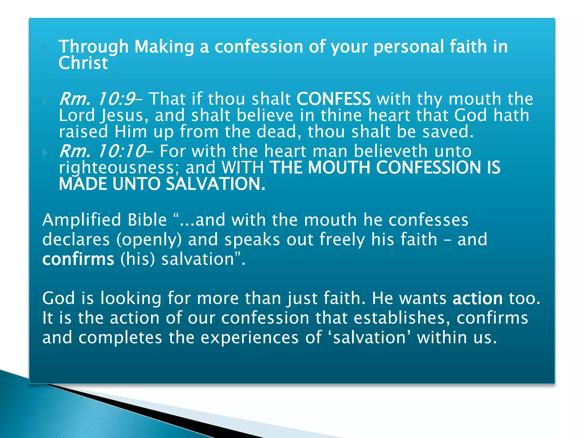  Through Making a confession of your personal faith in
Christ
 Rm. 10:9- That if thou shalt CONFESS with thy mouth the
Lord Jesus, and shalt believe in thine heart that God hath
raised Him up from the dead, thou shalt be saved.
 Rm. 10:10- For with the heart man believeth unto
righteousness; and WITH THE MOUTH CONFESSION IS
MADE UNTO SALVATION.
Amplified Bible “...and with the mouth he confesses
declares (openly) and speaks out freely his faith – and
confirms (his) salvation”.
God is looking for more than just faith. He wants action too.
It is the action of our confession that establishes, confirms
and completes the experiences of ‘salvation’ within us.
 