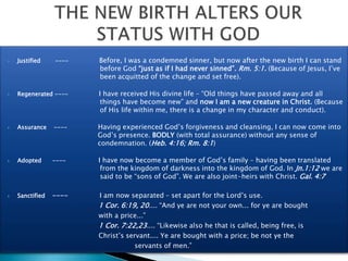  Justified ---- Before, I was a condemned sinner, but now after the new birth I can stand
before God “just as if I had never sinned”. Rm. 5:1. (Because of Jesus, I’ve
been acquitted of the change and set free).
 Regenerated ---- I have received His divine life – “Old things have passed away and all
things have become new” and now I am a new creature in Christ. (Because
of His life within me, there is a change in my character and conduct).
 Assurance ---- Having experienced God’s forgiveness and cleansing, I can now come into
God’s presence. BODLY (with total assurance) without any sense of
condemnation. (Heb. 4:16; Rm. 8:1)
 Adopted ---- I have now become a member of God’s family – having been translated
from the kingdom of darkness into the kingdom of God. In Jn.1:12 we are
said to be “sons of God”. We are also joint-heirs with Christ. Gal. 4:7
 Sanctified ---- I am now separated – set apart for the Lord’s use.
1 Cor. 6:19, 20.... “And ye are not your own... for ye are bought
with a price...”
1 Cor. 7:22,23.... “Likewise also he that is called, being free, is
Christ’s servant.... Ye are bought with a price; be not ye the
servants of men.”
 