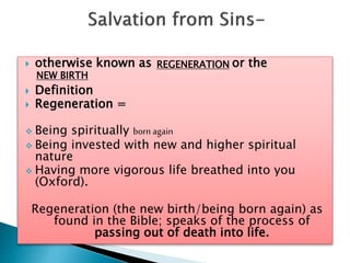  otherwise known as or the
 Definition
 Regeneration =
 Being spiritually born again
 Being invested with new and higher spiritual
nature
 Having more vigorous life breathed into you
(Oxford).
Regeneration (the new birth/being born again) as
found in the Bible; speaks of the process of
passing out of death into life.
REGENERATION
NEW BIRTH
 