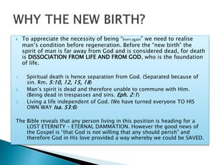  To appreciate the necessity of being “born again” we need to realise
man’s condition before regeneration. Before the “new birth” the
spirit of man is far away from God and is considered dead, for death
is DISSOCIATION FROM LIFE AND FROM GOD, who is the foundation
of life.
1. Spiritual death is hence separation from God. (Separated because of
sin. Rm. 5:10, 12, 15, 18)
2. Man’s spirit is dead and therefore unable to commune with Him.
(Being dead in trespasses and sins. Eph. 2:1)
3. Living a life independent of God. (We have turned everyone TO HIS
OWN WAY Isa. 53:6)
The Bible reveals that any person living in this position is heading for a
LOST ETERNITY – ETERNAL DAMMATION. However the good news of
the Gospel is “that God is not willing that any should perish” and
therefore God in His love provided a way whereby we could be SAVED.
 