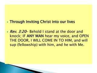  Through Inviting Christ into our lives
 Rev. 3:20- Behold I stand at the door and
knock; IF ANY MAN hear my voice, and OPEN
THE DOOR, I WILL COME IN TO HIM, and will
sup (fellowship) with him, and he with Me.
 