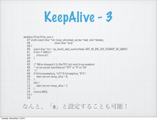 KeepAlive - 3
modules/http/http_core.c
57 static const char *set_keep_alive(cmd_parms *cmd, void *dummy,
58 const char *arg)
59 {
60 const char *err = ap_check_cmd_context(cmd, NOT_IN_DIR_LOC_FILE|NOT_IN_LIMIT);
61 if (err != NULL) {
62 return err;
63 }
64
65 /* We've changed it to On/Off, but used to use numbers
66 * so we accept anything but "Off" or "0" as "On"
67 */
68 if (!strcasecmp(arg, "off") || !strcmp(arg, "0")) {
69 cmd->server->keep_alive = 0;
70 }
71 else {
72 cmd->server->keep_alive = 1;
73 }
74 return NULL;
75 }
76
なんと、「o」と設定することも可能！
Tuesday, November 2, 2010
 