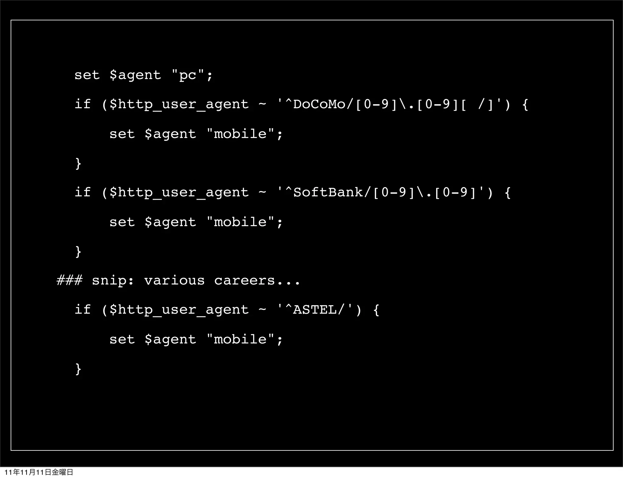 set $agent "pc";

                 if ($http_user_agent ~ '^DoCoMo/[0-9].[0-9][ /]') {

                     set $agent "mobile";

                 }

                 if ($http_user_agent ~ '^SoftBank/[0-9].[0-9]') {

                     set $agent "mobile";

                 }

               ### snip: various careers...

                 if ($http_user_agent ~ '^ASTEL/') {

                     set $agent "mobile";

                 }




11   11   11
 