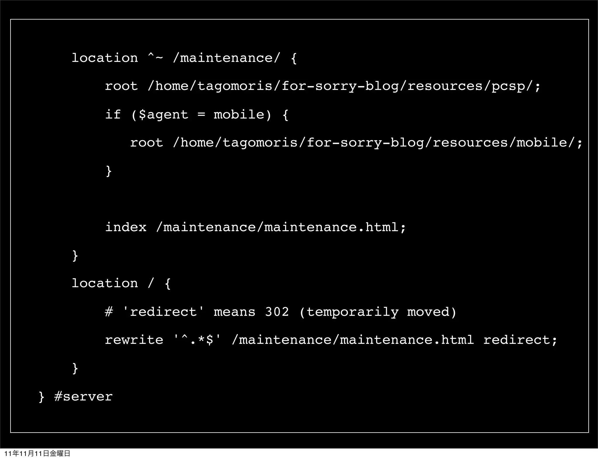 location ^~ /maintenance/ {

                   root /home/tagomoris/for-sorry-blog/resources/pcsp/;

                   if ($agent = mobile) {

                       root /home/tagomoris/for-sorry-blog/resources/mobile/;

                   }



                   index /maintenance/maintenance.html;

               }

               location / {

                   # 'redirect' means 302 (temporarily moved)

                   rewrite '^.*$' /maintenance/maintenance.html redirect;

               }

          } #server


11   11   11
 