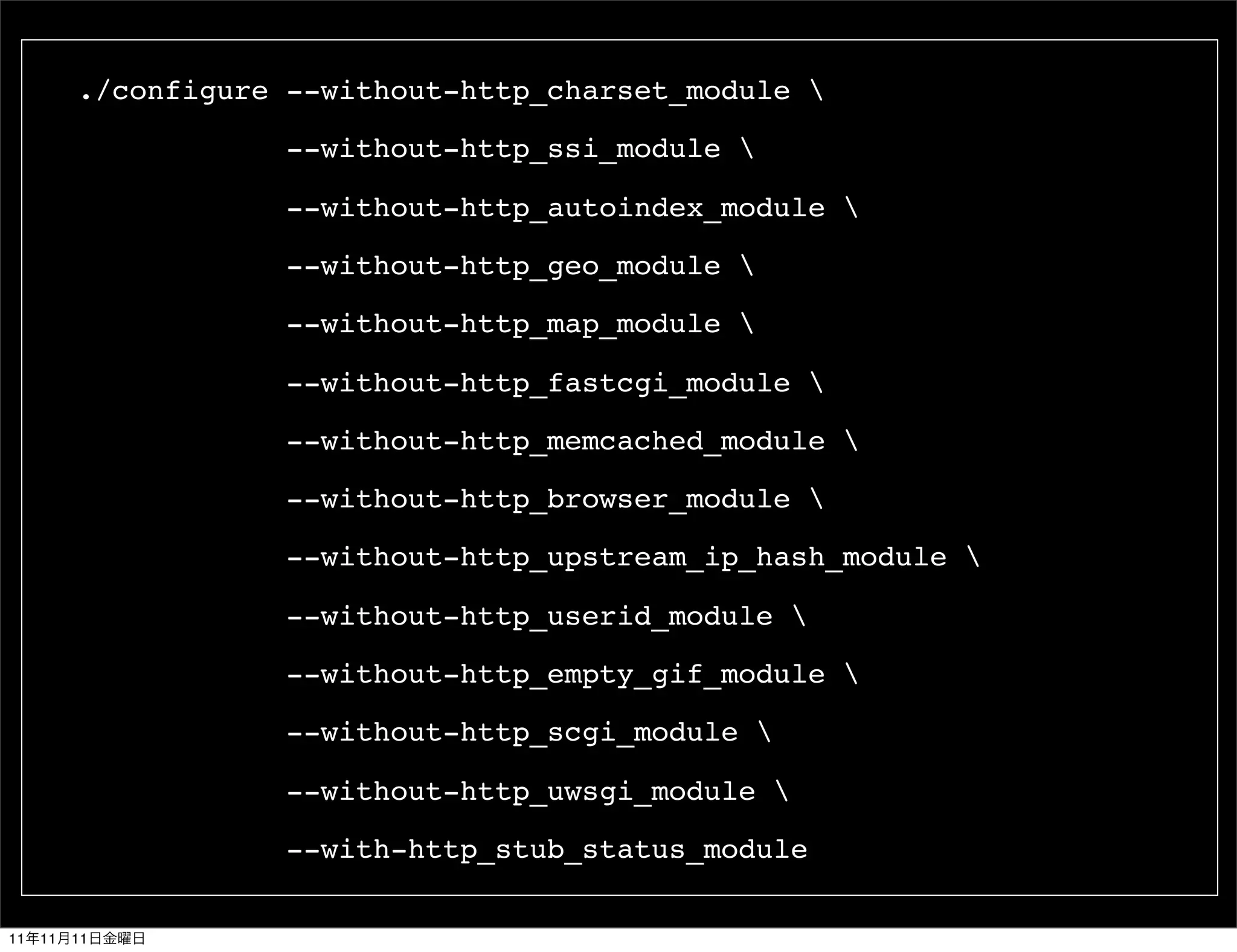 ./configure --without-http_charset_module 

                      --without-http_ssi_module 

                      --without-http_autoindex_module 

                      --without-http_geo_module 

                      --without-http_map_module 

                      --without-http_fastcgi_module 

                      --without-http_memcached_module 

                      --without-http_browser_module 

                      --without-http_upstream_ip_hash_module 

                      --without-http_userid_module 

                      --without-http_empty_gif_module 

                      --without-http_scgi_module 

                      --without-http_uwsgi_module 

                      --with-http_stub_status_module

11   11   11
 