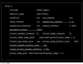 http {

               include                 mime.types;

               default_type            text/html;

               sendfile                on;     tcp_nopush                on;

               send_timeout            10;     keepalive_timeout         5 3;

               keepalive_requests      10;     output_buffers            1 64k;

               postpone_output         1460;

               client_header_timeout   5;      client_body_timeout       5;

               client_body_temp_path        /dev/shm/nginx/client_temp 1 1;

               client_max_body_size    1m;     client_body_buffer_size          32k;

               client_header_buffer_size        2k;

               large_client_header_buffers      4 8k;

               proxy_temp_path /dev/shm/nginx/proxy_temp 1 1;



11   11   11
 