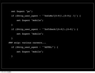 set $agent "pc";

                 if ($http_user_agent ~ '^DoCoMo/[0-9].[0-9][ /]') {

                     set $agent "mobile";

                 }

                 if ($http_user_agent ~ '^SoftBank/[0-9].[0-9]') {

                     set $agent "mobile";

                 }

               ### snip: various careers...

                 if ($http_user_agent ~ '^ASTEL/') {

                     set $agent "mobile";

                 }




11   11   11
 
