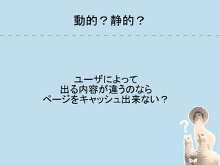 動的？静的？



   ユーザによって
  出る内容が違うのなら
ページをキャッシュ出来ない？
 
